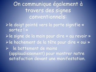 On communique également à
travers des signes
conventionnels:
le doigt pointé vers la porte signifie «
sortez ! »
le signe de la main pour dire « au revoir »
le hochement de la tête pour dire « oui »
 le battement de mains
(applaudissement) pour montrer notre
satisfaction devant une manifestation.
 