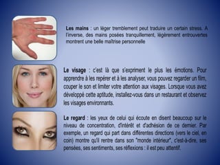 Les mains : un léger tremblement peut traduire un certain stress. A
l’inverse, des mains posées tranquillement, légèrement entrouvertes
montrent une belle maîtrise personnelle
 