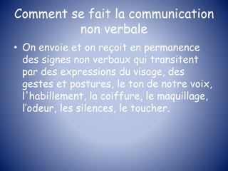 Comment se fait la communication
non verbale
• On envoie et on reçoit en permanence
des signes non verbaux qui transitent
par des expressions du visage, des
gestes et postures, le ton de notre voix,
l'habillement, la coiffure, le maquillage,
l’odeur, les silences, le toucher.
 