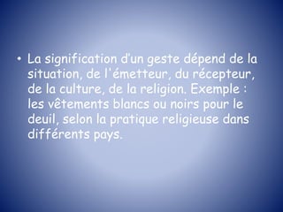 • La signification d’un geste dépend de la
situation, de l'émetteur, du récepteur,
de la culture, de la religion. Exemple :
les vêtements blancs ou noirs pour le
deuil, selon la pratique religieuse dans
différents pays.
 