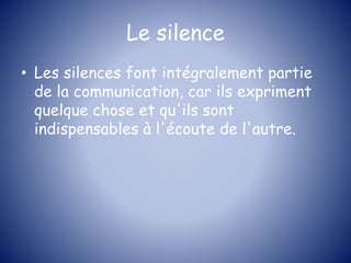 Le silence
• Les silences font intégralement partie
de la communication, car ils expriment
quelque chose et qu'ils sont
indispensables à l'écoute de l'autre.
 