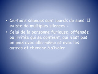 • Certains silences sont lourds de sens. Il
existe de multiples silences :
• Celui de la personne furieuse, offensée
ou irritée qui se contient, qui n’est pas
en paix avec elle-même et avec les
autres et cherche à s’isoler
 