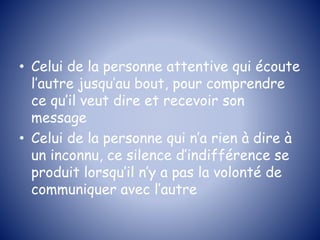 • Celui de la personne attentive qui écoute
l’autre jusqu’au bout, pour comprendre
ce qu’il veut dire et recevoir son
message
• Celui de la personne qui n’a rien à dire à
un inconnu, ce silence d’indifférence se
produit lorsqu’il n’y a pas la volonté de
communiquer avec l’autre
 