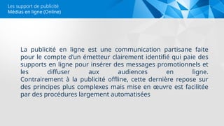 Médias en ligne (Online)
Les support de publicité
La publicité en ligne est une communication partisane faite
pour le compte d’un émetteur clairement identifié qui paie des
supports en ligne pour insérer des messages promotionnels et
les diffuser aux audiences en ligne.
Contrairement à la publicité offline, cette dernière repose sur
des principes plus complexes mais mise en œuvre est facilitée
par des procédures largement automatisées
 
