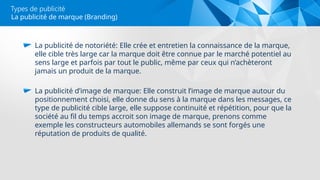 Types de publicité
La publicité de notoriété: Elle crée et entretien la connaissance de la marque,
elle cible très large car la marque doit être connue par le marché potentiel au
sens large et parfois par tout le public, même par ceux qui n’achèteront
jamais un produit de la marque.
La publicité d’image de marque: Elle construit l’image de marque autour du
positionnement choisi, elle donne du sens à la marque dans les messages, ce
type de publicité cible large, elle suppose continuité et répétition, pour que la
société au fil du temps accroit son image de marque, prenons comme
exemple les constructeurs automobiles allemands se sont forgés une
réputation de produits de qualité.
La publicité de marque (Branding)
 