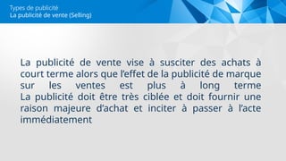 Types de publicité
La publicité de vente vise à susciter des achats à
court terme alors que l’effet de la publicité de marque
sur les ventes est plus à long terme
La publicité doit être très ciblée et doit fournir une
raison majeure d’achat et inciter à passer à l’acte
immédiatement
La publicité de vente (Selling)
 