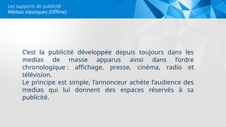 Médias classiques (Offline)
Les supports de publicité
C’est la publicité développée depuis toujours dans les
medias de masse apparus ainsi dans l’ordre
chronologique : affichage, presse, cinéma, radio et
télévision.
Le principe est simple, l’annonceur achète l’audience des
medias qui lui donnent des espaces réservés à sa
publicité.
 