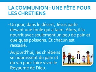 LA COMMUNION : UNE FÊTE POUR
LES CHRÉTIENS
Un jour, dans le désert, Jésus parle
devant une foule qui a faim. Alors, il la
nourrit avec seulement un peu de pain et
quelques poissons. Et chacun est
rassasié.
Aujourd’hui, les chrétiens
se nourrissent du pain et
du vin pour faire vivre le
Royaume de Dieu.
 