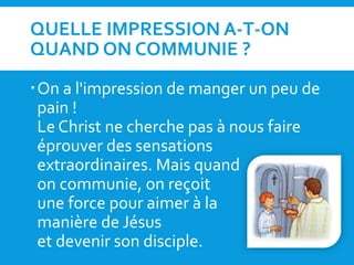QUELLE IMPRESSION A-T-ON
QUAND ON COMMUNIE ?
On a l'impression de manger un peu de
pain !
Le Christ ne cherche pas à nous faire
éprouver des sensations
extraordinaires. Mais quand
on communie, on reçoit
une force pour aimer à la
manière de Jésus
et devenir son disciple.
 