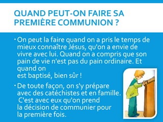 QUAND PEUT-ON FAIRE SA
PREMIÈRE COMMUNION ?
On peut la faire quand on a pris le temps de
mieux connaître Jésus, qu'on a envie de
vivre avec lui. Quand on a compris que son
pain de vie n'est pas du pain ordinaire. Et
quand on
est baptisé, bien sûr !
De toute façon, on s'y prépare
avec des catéchistes et en famille.
C'est avec eux qu'on prend
la décision de communier pour
la première fois.
 