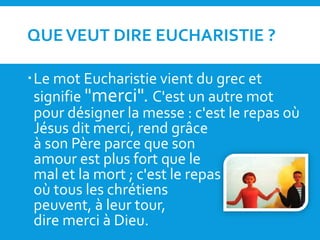 QUEVEUT DIRE EUCHARISTIE ?
Le mot Eucharistie vient du grec et
signifie "merci". C'est un autre mot
pour désigner la messe : c'est le repas où
Jésus dit merci, rend grâce
à son Père parce que son
amour est plus fort que le
mal et la mort ; c'est le repas
où tous les chrétiens
peuvent, à leur tour,
dire merci à Dieu.
 
