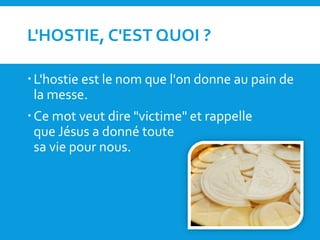 L'HOSTIE, C'EST QUOI ?
L'hostie est le nom que l'on donne au pain de
la messe.
Ce mot veut dire "victime" et rappelle
que Jésus a donné toute
sa vie pour nous.
 