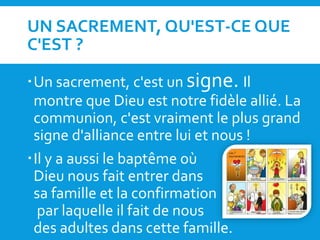 UN SACREMENT, QU'EST-CE QUE
C'EST ?
Un sacrement, c'est un signe. Il
montre que Dieu est notre fidèle allié. La
communion, c'est vraiment le plus grand
signe d'alliance entre lui et nous !
Il y a aussi le baptême où
Dieu nous fait entrer dans
sa famille et la confirmation
par laquelle il fait de nous
des adultes dans cette famille.
 