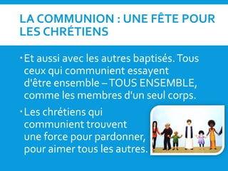 LA COMMUNION : UNE FÊTE POUR
LES CHRÉTIENS
Et aussi avec les autres baptisés.Tous
ceux qui communient essayent
d'être ensemble –TOUS ENSEMBLE,
comme les membres d'un seul corps.
Les chrétiens qui
communient trouvent
une force pour pardonner,
pour aimer tous les autres.
 