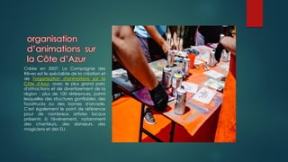 organisation
d’animations sur
la Côte d’Azur
Créée en 2007, La Compagnie des
Rêves est le spécialiste de la création et
de l'organisation d'animations sur la
Côte d'Azur, avec le plus grand parc
d'attractions et de divertissement de la
région : plus de 100 références, parmi
lesquelles des structures gonflables, des
foodtrucks ou des bornes d'arcade.
C'est également le point de référence
pour de nombreux artistes locaux
présents à l'événement, notamment
des chanteurs, des danseurs, des
magiciens et des DJ.
 