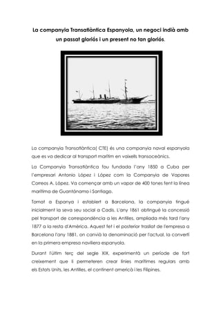 La companyia Transatlàntica Espanyola, un negoci indià amb
un passat gloriós i un present no tan gloriós.

La companyia Transatlàntica( CTE) és una companyia naval espanyola
que es va dedicar al transport marítim en vaixells transoceànics.
La Companyia Transatlàntica fou fundada l’any 1850 a Cuba per
l’empresari Antonio López i López com la Companyia de Vapores
Correos A. López. Va començar amb un vapor de 400 tones fent la línea
marítima de Guantánamo i Santiago.
Tornat a Espanya i establert a Barcelona, la companyia tingué
inicialment la seva seu social a Cadis. L'any 1861 obtingué la concessió
pel transport de correspondència a les Antilles, ampliada més tard l'any
1877 a la resta d'Amèrica. Aquest fet i el posterior trasllat de l'empresa a
Barcelona l'any 1881, on canvià la denominació per l'actual, la convertí
en la primera empresa naviliera espanyola.
Durant l'últim terç del segle XIX, experimentà un període de fort
creixement que li permeteren crear línies marítimes regulars amb
els Estats Units, les Antilles, el continent americà i les Filipines.

 