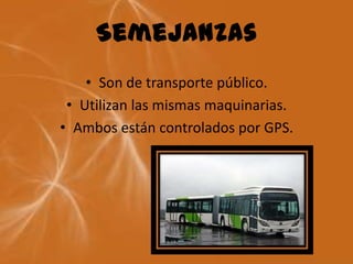 Semejanzas
    • Son de transporte público.
 • Utilizan las mismas maquinarias.
• Ambos están controlados por GPS.
 
