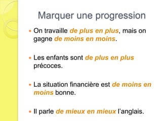 Marquer une progression
   On travaille de plus en plus, mais on
    gagne de moins en moins.

   Les enfants sont de plus en plus
    précoces.

   La situation financière est de moins en
    moins bonne.

   Il parle de mieux en mieux l’anglais.
 