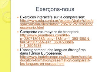 Exerçons-nous
 Exercices intéractifs sur la comparaison:
  http://www.edu.xunta.es/espazoAbalar/sites/e
  spazoAbalar/files/datos/1285761251/contido/
  escenario.html
 Comparez vos moyens de transport:
  http://www.pearltrees.com/#/N-
  p=28071804&N-play=1&N-u=1_390108&N-
  fa=3455873&N-s=1_3504538&N-
  f=1_3504538
 L’enseignement des langues étrangères
  dans l’Union Européenne:
  http://www.touteleurope.eu/fr/actions/social/e
  ducation-formation/presentation/comparatif-
  les-langues-en-europe.html
 