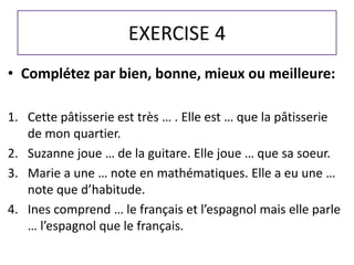 EXERCISE 4 
• Complétez par bien, bonne, mieux ou meilleure: 
1. Cette pâtisserie est très … . Elle est … que la pâtisserie 
de mon quartier. 
2. Suzanne joue … de la guitare. Elle joue … que sa soeur. 
3. Marie a une … note en mathématiques. Elle a eu une … 
note que d’habitude. 
4. Ines comprend … le français et l’espagnol mais elle parle 
… l’espagnol que le français. 

