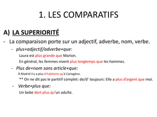 1. LES COMPARATIFS 
A) LA SUPERIORITÉ 
- La comparaison porte sur un adjectif, adverbe, nom, verbe. 
- plus+adjectif/adverbe+que: 
Laura est plus grande que Marion. 
En général, les femmes vivent plus longtemps que les hommes. 
- Plus de+nom sans article+que: 
À Madrid il y a plus d’habitants qu’à Cartagène. 
** On ne dit pas le partitif complet: de/d’ toujours: Elle a plus d’argent que moi. 
- Verbe+plus que: 
Un bebe dort plus qu’un adulte. 
 