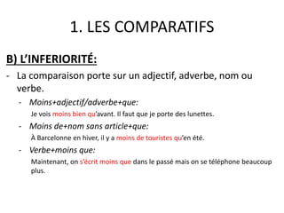 1. LES COMPARATIFS 
B) L’INFERIORITÉ: 
- La comparaison porte sur un adjectif, adverbe, nom ou 
verbe. 
- Moins+adjectif/adverbe+que: 
Je vois moins bien qu’avant. Il faut que je porte des lunettes. 
- Moins de+nom sans article+que: 
À Barcelonne en hiver, il y a moins de touristes qu’en été. 
- Verbe+moins que: 
Maintenant, on s’écrit moins que dans le passé mais on se téléphone beaucoup 
plus. 
 