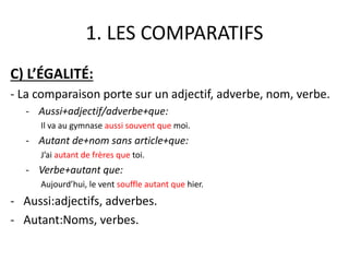 1. LES COMPARATIFS 
C) L’ÉGALITÉ: 
- La comparaison porte sur un adjectif, adverbe, nom, verbe. 
- Aussi+adjectif/adverbe+que: 
Il va au gymnase aussi souvent que moi. 
- Autant de+nom sans article+que: 
J’ai autant de frères que toi. 
- Verbe+autant que: 
Aujourd’hui, le vent souffle autant que hier. 
- Aussi:adjectifs, adverbes. 
- Autant:Noms, verbes. 
 