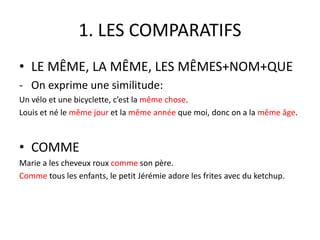 1. LES COMPARATIFS 
• LE MÊME, LA MÊME, LES MÊMES+NOM+QUE 
- On exprime une similitude: 
Un vélo et une bicyclette, c’est la même chose. 
Louis et né le même jour et la même année que moi, donc on a la même âge. 
• COMME 
Marie a les cheveux roux comme son père. 
Comme tous les enfants, le petit Jérémie adore les frites avec du ketchup. 
 