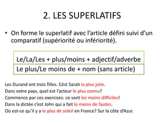 2. LES SUPERLATIFS 
• On forme le superlatif avec l’article défini suivi d’un 
comparatif (supériorité ou infériorité). 
Le/La/Les + plus/moins + adjectif/adverbe 
Le plus/Le moins de + nom (sans article) 
Les Durand ont trois filles. Cést Sarah la plus jolie. 
Dans votre pays, quel est l’acteur le plus connu? 
Commence par ces exercises: ce sont les moins difficiles! 
Dans la dictée c’est John qui a fait le moins de fautes. 
Où est-ce qu’il y a le plus de soleil en France? Sur la côte d’Azur. 
 