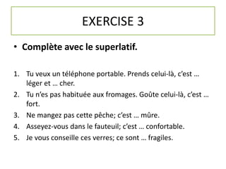 EXERCISE 3 
• Complète avec le superlatif. 
1. Tu veux un téléphone portable. Prends celui-là, c’est … 
léger et … cher. 
2. Tu n’es pas habituée aux fromages. Goûte celui-là, c’est … 
fort. 
3. Ne mangez pas cette pêche; c’est … mûre. 
4. Asseyez-vous dans le fauteuil; c’est … confortable. 
5. Je vous conseille ces verres; ce sont … fragiles. 
 
