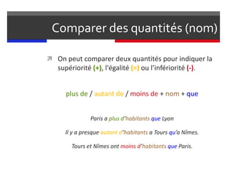 Comparer des quantités (nom)
 On peut comparer deux quantités pour indiquer la
supériorité (+), l'égalité (=) ou l’infériorité (-).
plus de / autant de / moins de + nom + que
Paris a plus d’habitants que Lyon
Il y a presque autant d’habitants a Tours qu’a Nîmes.
Tours et Nîmes ont moins d’habitants que Paris.
 