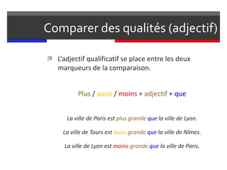 Comparer des qualités (adjectif)
 L’adjectif qualificatif se place entre les deux
marqueurs de la comparaison.
Plus / aussi / moins + adjectif + que
La ville de Paris est plus grande que la ville de Lyon.
La ville de Tours est aussi grande que la ville de Nîmes.
La ville de Lyon est moins grande que la ville de Paris.
 
