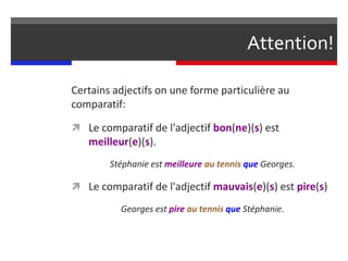 Certains adjectifs on une forme particulière au
comparatif:
 Le comparatif de l'adjectif bon(ne)(s) est
meilleur(e)(s).
Stéphanie est meilleure au tennis que Georges.
 Le comparatif de l'adjectif mauvais(e)(s) est pire(s)
Georges est pire au tennis que Stéphanie.
Attention!
 