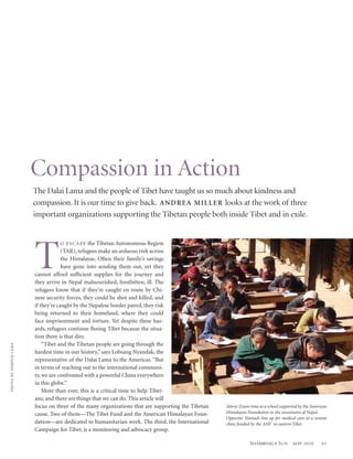 Compassion in Action
                              The Dalai Lama and the people of Tibet have taught us so much about kindness and
                              compassion. It is our time to give back. ANDRE A MILLER looks at the work of three
                              important organizations supporting the Tibetan people both inside Tibet and in exile.




                              T
                                           O E S C A P E the Tibetan Autonomous Region
                                           (TAR), refugees make an arduous trek across
                                           the Himalayas. Often their family’s savings
                                           have gone into sending them out, yet they
                              cannot afford sufﬁcient supplies for the journey and
                              they arrive in Nepal malnourished, frostbitten, ill. The
                              refugees know that if they’re caught en route by Chi-
                              nese security forces, they could be shot and killed, and
                              if they’re caught by the Nepalese border patrol, they risk
                              being returned to their homeland, where they could
                              face imprisonment and torture. Yet despite these haz-
                              ards, refugees continue ﬂeeing Tibet because the situa-
                              tion there is that dire.
                                  “Tibet and the Tibetan people are going through the
PH OTO B Y S E M DUK LA M A




                              hardest time in our history,” says Lobsang Nyandak, the
                              representative of the Dalai Lama to the Americas. “But
                              in terms of reaching out to the international communi-
                              ty, we are confronted with a powerful China everywhere
                              in this globe.”
                                  More than ever, this is a critical time to help Tibet-
                              ans; and there are things that we can do. This article will
                              focus on three of the many organizations that are supporting the Tibetan   Above: Exam time at a school supported by the American
                              cause. Two of them—The Tibet Fund and the American Himalayan Foun-         Himalayan Foundation in the mountains of Nepal.
                                                                                                         Opposite: Nomads line up for medical care at a remote
                              dation—are dedicated to humanitarian work. The third, the International    clinic funded by the AHF in eastern Tibet.
                              Campaign for Tibet, is a monitoring and advocacy group.

                                                                                                                     S HAMBHALA S UN        MAY 2010        61
 