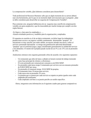 La compensación variable ¿Qué debemos considerar para desarrollarla?

Todo profesional de Recursos Humanos sabe que en algún momento de su carrera deberá
usar esta herramienta, por lo que en un momento dado será necesario que se pregunte ¿Qué
se debe considerar para desarrollar un esquema de Compensación Variable?.

Para contestar esta pregunta hablaremos de un esquema muy sencillo de compensación
variable con gran aceptación y que ha trascendido por mucho tiempo por cumplir con dos
reglas básicas:

-Es lógico y claro para los empleados y…..
-Genera resultados positivos y medibles para la organización y empleados.

El esquema en cuestión es el de un típico restaurante, en dicho lugar los trabajadores
pueden tener acceso a un ingreso variable comúnmente denominado “propina”. El
mecanismo es muy sencillo, por todos sabido, un mesero atiende una mesa y sobre el
servicio consumido típicamente se otorga una gratificación adicional denominada
“propina” que el comensal juzga y paga considerando generalmente la calidad del servicio
y los alimentos. El monto de la propina puede oscilar de un 5% a un 15% con un promedio
de 10%.

Analicemos entonces este esquema generando cifras de acuerdo a los siguientes supuestos:

   -   Un restaurante que abre de lunes a sábado en horario normal de trabajo (teniendo
       como base principal de clientes a oficinistas).
   -   El costo promedio por comensal por consumo es de $50.0 MXP.
   -   En promedio cada mesa ocupa 2 comensales por servicio con un consumo promedio
       de $100.0 MXP por mesa.
   -   En promedio el comensal otorga $10.0 MXP de propina.
   -   El restaurante tiene 10 mesas para servicio.
   -   Cada mesa rota en promedio 10 veces.
   -   La propina que se genera por cada servicio se reparte en partes iguales entre cada
       empleado del restaurante.
   -   Cada empleado con base a su puesto percibe un sueldo específico.

   Ahora, integremos esta información en el siguiente cuadro para generar comparativos:
 