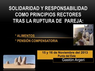 SOLIDARIDAD Y RESPONSABILIDAD
COMO PRINCIPIOS RECTORES
TRAS LA RUPTURA DE PAREJA:
* ALIMENTOS
* PENSIÓN COMPENSATORIA
15 y 16 de Noviembre del 2013
Punta del Este

Gastón Argeri

 