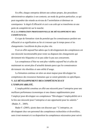 En effet, chaque entreprise détient une culture propre, des procédures
administratives adaptées à son contexte, un mode de gestion particulier, ce qui
peut engendrer des retards au niveau de l’assimilation et diminuer en
conséquence le degré d’efficacité et ceci a un coût qui se transforme en une
perte de compétitivité sur le marché.
IV.2. LA FORMATION PROFESSIONNELLE DE DÉVELOPPEMENT DES
COMPÉTENCES.
    Ce type de formation vient du postulat que les connaissances perdent son
efficacité et sa signification au fur et à mesure que le temps passe et les
changements s’accélèrent de plus en plus vite.
    Il est en effet aujourd’hui admis que le développement des compétences est
une nécessité incontournable pour rester au diapason des changements qui
deviennent très fréquentes et ne pas céder le pas aux concurrents.
    Les compétences d’hier ne sont plus valables aujourd’hui et celles de
maintenant ne seront plus d’actualité demain parce que les connaissances
deviennent vite obsolètes et sans utilité d’usage.
    La formation continue est alors un atout majeur pour développer les
compétences des ressources humaines que se soient générales ou spécifiques.
V. LE DÉVELOPPEMENT DES COMPÉTENCES ET
L’EMPLOYABILITÉ.
    L’employabilité constitue en effet une nécessité pour l’entreprise pour une
meilleure performance économique et une chance supplémentaire pour
l’employé pour développer ses compétences "Développer l’employabilité est à
la fois une nécessité pour l’entreprise et une opportunité pour les salariés "
(Bader, F., 2005).
    Bader F. (2005), ajoute dans son discours que " L’entreprise, en
développant chez son personnel des compétences recherchées et diversifiées,
aura à tout moment et à sa disposition les compétences nécessaires pour suivre




                                         10
 