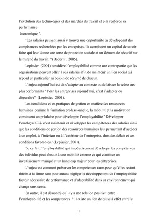l’évolution des technologies et des marchés du travail et cela renforce sa
performance
économique ".
    "Les salariés peuvent aussi y trouver une opportunité en développant des
compétences recherchées par les entreprises, ils accroissent un capital de savoir-
faire, qui leur donne une sorte de protection sociale et un élément de sécurité sur
le marché du travail. " (Bader F., 2005).
    Lepissier (2001) considère l’employabilité comme une contrepartie que les
organisations peuvent offrir à ses salariés afin de maintenir un lien social qui
répond en particulier au besoin de sécurité de chacun.
    L’enjeu aujourd’hui est de s’adapter au contexte ou de laisser la scène aux
plus performants " Pour les entreprises aujourd’hui, c’est s’adapter ou
disparaître" (Lepissier, 2001).
    Les conditions et les pratiques de gestion en matière des ressources
humaines comme la formation professionnelle, la mobilité et la motivation
constituent un préalable pour développer l’employabilité " Développer
l’employa bilié, c’est maintenir et développer les compétences des salariés ainsi
que les conditions de gestion des ressources humaines leur permettant d’accéder
à un emploi, à l’intérieur ou à l’extérieur de l’entreprise, dans des délais et des
conditions favorables." (Lepissier, 2001).
    De ce fait, l’employabilité qui impérativement développe les compétences
des individus peut aboutir à une mobilité externe ce qui constitue un
investissement manqué et un handicap majeur pour les entreprises.
    L’enjeu est comment préserver les compétences rares pour qu’elles restent
fidèles à la firme sans pour autant négliger le développement de l’employabilité
facteur nécessaire de performance et d’adaptabilité dans un environnement qui
change sans cesse.
    En outre, il est démontré qu’il y a une relation positive entre
l’employabilité et les compétences " Il existe un lien de cause à effet entre le


                                         11
 