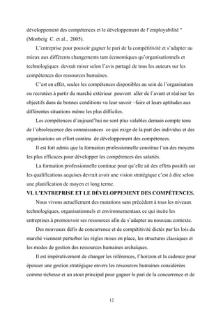développement des compétences et le développement de l’employabilité "
(Monbeig C. et al., 2005).
    L’entreprise pour pouvoir gagner le pari de la compétitivité et s’adapter au
mieux aux différents changements tant économiques qu’organisationnels et
technologiques devrait miser selon l’avis partagé de tous les auteurs sur les
compétences des ressources humaines.
    C’est en effet, seules les compétences disponibles au sein de l’organisation
ou recrutées à partir du marché extérieur peuvent aller de l’avant et réaliser les
objectifs dans de bonnes conditions vu leur savoir –faire et leurs aptitudes aux
différentes situations même les plus difficiles.
    Les compétences d’aujourd’hui ne sont plus valables demain compte tenu
de l’obsolescence des connaissances ce qui exige de la part des individus et des
organisations un effort continu de développement des compétences.
    Il est fort admis que la formation professionnelle constitue l’un des moyens
les plus efficaces pour développer les compétences des salariés.
    La formation professionnelle continue pour qu’elle ait des effets positifs sur
les qualifications acquises devrait avoir une vision stratégique c’est à dire selon
une planification de moyen et long terme.
VI. L’ENTREPRISE ET LE DÉVELOPPEMENT DES COMPÉTENCES.
    Nous vivons actuellement des mutations sans précédent à tous les niveaux
technologiques, organisationnels et environnementaux ce qui incite les
entreprises à promouvoir ses ressources afin de s’adapter au nouveau contexte.
    Des nouveaux défis de concurrence et de compétitivité dictés par les lois du
marché viennent perturber les règles mises en place, les structures classiques et
les modes de gestion des ressources humaines archaїques.
    Il est impérativement de changer les références, l’horizon et la cadence pour
épouser une gestion stratégique envers les ressources humaines considérées
comme richesse et un atout principal pour gagner le pari de la concurrence et de



                                         12
 