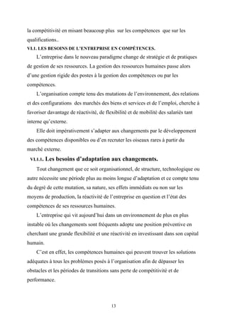 la compétitivité en misant beaucoup plus sur les compétences que sur les
qualifications..
VI.1. LES BESOINS DE L’ENTREPRISE EN COMPÉTENCES.
    L’entreprise dans le nouveau paradigme change de stratégie et de pratiques
de gestion de ses ressources. La gestion des ressources humaines passe alors
d’une gestion rigide des postes à la gestion des compétences ou par les
compétences.
    L’organisation compte tenu des mutations de l’environnement, des relations
et des configurations des marchés des biens et services et de l’emploi, cherche à
favoriser davantage de réactivité, de flexibilité et de mobilité des salariés tant
interne qu’externe.
    Elle doit impérativement s’adapter aux changements par le développement
des compétences disponibles ou d’en recruter les oiseaux rares à partir du
marché externe.
 VI.1.1.   Les besoins d’adaptation aux changements.
    Tout changement que ce soit organisationnel, de structure, technologique ou
autre nécessite une période plus au moins longue d’adaptation et ce compte tenu
du degré de cette mutation, sa nature, ses effets immédiats ou non sur les
moyens de production, la réactivité de l’entreprise en question et l’état des
compétences de ses ressources humaines.
    L’entreprise qui vit aujourd’hui dans un environnement de plus en plus
instable où les changements sont fréquents adopte une position préventive en
cherchant une grande flexibilité et une réactivité en investissant dans son capital
humain.
    C’est en effet, les compétences humaines qui peuvent trouver les solutions
adéquates à tous les problèmes posés à l’organisation afin de dépasser les
obstacles et les périodes de transitions sans perte de compétitivité et de
performance.



                                         13
 