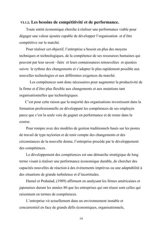 VI.1.2.   Les besoins de compétitivité et de performance.
    Toute entité économique cherche à réaliser une performance viable pour
dégager une valeur ajoutée capable de développer l’organisation et d’être
compétitive sur le marché.
    Pour réaliser cet objectif, l’entreprise a besoin en plus des moyens
techniques et technologiques, de la compétence de ses ressources humaines qui
peuvent par leur savoir –faire et leurs connaissances renouvelées et ajustées
suivre le rythme des changements et s’adapter le plus rapidement possible aux
nouvelles technologies et aux différentes exigences du marché.
       Les compétences sont donc nécessaires pour augmenter la productivité de
la firme et d’être plus flexible aux changements et aux mutations tant
organisationnelles que technologiques.
   C’est pour cette raison que la majorité des organisations investissent dans la
formation professionnelle en développant les compétences de ses employés
parce que c’est la seule voie de gagner en performance et de rester dans la
course.
    Pour rompre avec des modèles de gestion traditionnels basés sur les postes
de travail de type taylorien et de tenir compte des changements et des
circonstances de la nouvelle donne, l’entreprise procède par le développement
des compétences.
    Le développement des compétences est une démarche stratégique de long
terme visant à réaliser une performance économique durable, de chercher des
capacités nouvelles de réaction à des évènements imprévus ou une adaptabilité à
des situations de grande turbulence et d’incertitudes.
    Hamel et Prahalad, (1989) affirment en analysant les firmes américaines et
japonaises durant les années 80 que les entreprises qui ont réussi sont celles qui
raisonnent en termes de compétences.
    L’entreprise vit actuellement dans un environnement instable et
concurrentiel en face de grands défis économiques, organisationnels,

                                         14
 