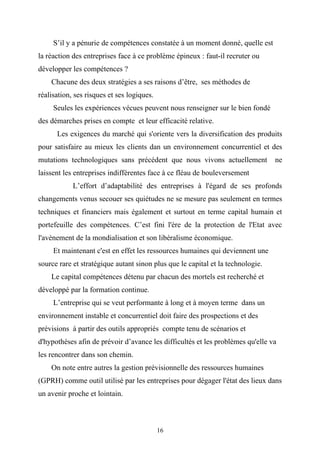 S’il y a pénurie de compétences constatée à un moment donné, quelle est
la réaction des entreprises face à ce problème épineux : faut-il recruter ou
développer les compétences ?
    Chacune des deux stratégies a ses raisons d’être, ses méthodes de
réalisation, ses risques et ses logiques.
     Seules les expériences vécues peuvent nous renseigner sur le bien fondé
des démarches prises en compte et leur efficacité relative.
      Les exigences du marché qui s'oriente vers la diversification des produits
pour satisfaire au mieux les clients dan un environnement concurrentiel et des
mutations technologiques sans précédent que nous vivons actuellement             ne
laissent les entreprises indifférentes face à ce fléau de bouleversement
            L’effort d’adaptabilité des entreprises à l'égard de ses profonds
changements venus secouer ses quiétudes ne se mesure pas seulement en termes
techniques et financiers mais également et surtout en terme capital humain et
portefeuille des compétences. C’est fini l'ère de la protection de l'Etat avec
l'avènement de la mondialisation et son libéralisme économique.
     Et maintenant c'est en effet les ressources humaines qui deviennent une
source rare et stratégique autant sinon plus que le capital et la technologie.
    Le capital compétences détenu par chacun des mortels est recherché et
développé par la formation continue.
     L’entreprise qui se veut performante à long et à moyen terme dans un
environnement instable et concurrentiel doit faire des prospections et des
prévisions à partir des outils appropriés compte tenu de scénarios et
d'hypothèses afin de prévoir d’avance les difficultés et les problèmes qu'elle va
les rencontrer dans son chemin.
    On note entre autres la gestion prévisionnelle des ressources humaines
(GPRH) comme outil utilisé par les entreprises pour dégager l'état des lieux dans
un avenir proche et lointain.



                                            16
 