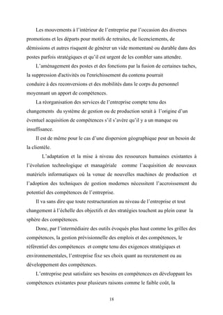 Les mouvements à l’intérieur de l’entreprise par l’occasion des diverses
promotions et les départs pour motifs de retraites, de licenciements, de
démissions et autres risquent de générer un vide momentané ou durable dans des
postes parfois stratégiques et qu’il est urgent de les combler sans attendre.
    L’aménagement des postes et des fonctions par la fusion de certaines taches,
la suppression d'activités ou l'enrichissement du contenu pourrait
conduire à des reconversions et des mobilités dans le corps du personnel
moyennant un apport de compétences.
    La réorganisation des services de l’entreprise compte tenu des
changements du système de gestion ou de production serait à l’origine d’un
éventuel acquisition de compétences s’il s’avère qu’il y a un manque ou
insuffisance.
    Il est de même pour le cas d’une dispersion géographique pour un besoin de
la clientèle.
        L’adaptation et la mise à niveau des ressources humaines existantes à
l’évolution technologique et managériale comme l’acquisition de nouveaux
matériels informatiques où la venue de nouvelles machines de production et
l’adoption des techniques de gestion modernes nécessitent l’accroissement du
potentiel des compétences de l’entreprise.
    Il va sans dire que toute restructuration au niveau de l’entreprise et tout
changement à l’échelle des objectifs et des stratégies touchent au plein cœur la
sphère des compétences.
    Donc, par l’intermédiaire des outils évoqués plus haut comme les grilles des
compétences, la gestion prévisionnelle des emplois et des compétences, le
référentiel des compétences et compte tenu des exigences stratégiques et
environnementales, l’entreprise fixe ses choix quant au recrutement ou au
développement des compétences.
    L’entreprise peut satisfaire ses besoins en compétences en développant les
compétences existantes pour plusieurs raisons comme le faible coût, la


                                        18
 