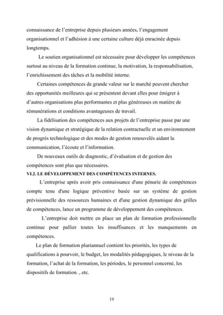 connaissance de l’entreprise depuis plusieurs années, l’engagement
organisationnel et l’adhésion à une certaine culture déjà enracinée depuis
longtemps.
      Le soutien organisationnel est nécessaire pour développer les compétences
surtout au niveau de la formation continue, la motivation, la responsabilisation,
l’enrichissement des tâches et la mobilité interne.
     Certaines compétences de grande valeur sur le marché peuvent chercher
des opportunités meilleures qui se présentent devant elles pour émigrer à
d’autres organisations plus performantes et plus généreuses en matière de
rémunérations et conditions avantageuses de travail.
     La fidélisation des compétences aux projets de l’entreprise passe par une
vision dynamique et stratégique de la relation contractuelle et un environnement
de progrès technologique et des modes de gestion renouvelés aidant la
communication, l’écoute et l’information.
     De nouveaux outils de diagnostic, d’évaluation et de gestion des
compétences sont plus que nécessaires.
VI.2. LE DÉVELOPPEMENT DES COMPÉTENCES INTERNES.
      L’entreprise après avoir pris connaissance d'une pénurie de compétences
compte tenu d'une logique préventive basée sur un système de gestion
prévisionnelle des ressources humaines et d'une gestion dynamique des grilles
de compétences, lance un programme de développement des compétences.
       L’entreprise doit mettre en place un plan de formation professionnelle
continue pour pallier toutes les insuffisances et les manquements en
compétences.
    Le plan de formation pluriannuel contient les priorités, les types de
qualifications à pourvoir, le budget, les modalités pédagogiques, le niveau de la
formation, l’achat de la formation, les périodes, le personnel concerné, les
dispositifs de formation. , etc.




                                         19
 