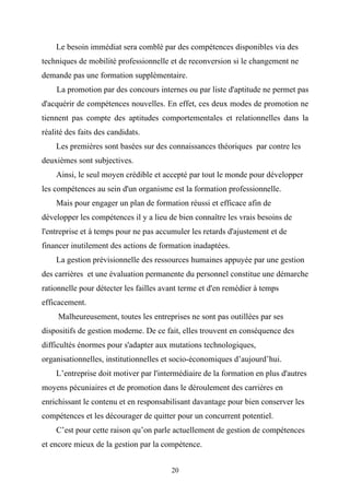 Le besoin immédiat sera comblé par des compétences disponibles via des
techniques de mobilité professionnelle et de reconversion si le changement ne
demande pas une formation supplémentaire.
    La promotion par des concours internes ou par liste d'aptitude ne permet pas
d'acquérir de compétences nouvelles. En effet, ces deux modes de promotion ne
tiennent pas compte des aptitudes comportementales et relationnelles dans la
réalité des faits des candidats.
    Les premières sont basées sur des connaissances théoriques par contre les
deuxièmes sont subjectives.
    Ainsi, le seul moyen crédible et accepté par tout le monde pour développer
les compétences au sein d'un organisme est la formation professionnelle.
    Mais pour engager un plan de formation réussi et efficace afin de
développer les compétences il y a lieu de bien connaître les vrais besoins de
l'entreprise et à temps pour ne pas accumuler les retards d'ajustement et de
financer inutilement des actions de formation inadaptées.
    La gestion prévisionnelle des ressources humaines appuyée par une gestion
des carrières et une évaluation permanente du personnel constitue une démarche
rationnelle pour détecter les failles avant terme et d'en remédier à temps
efficacement.
     Malheureusement, toutes les entreprises ne sont pas outillées par ses
dispositifs de gestion moderne. De ce fait, elles trouvent en conséquence des
difficultés énormes pour s'adapter aux mutations technologiques,
organisationnelles, institutionnelles et socio-économiques d’aujourd’hui.
    L’entreprise doit motiver par l'intermédiaire de la formation en plus d'autres
moyens pécuniaires et de promotion dans le déroulement des carrières en
enrichissant le contenu et en responsabilisant davantage pour bien conserver les
compétences et les décourager de quitter pour un concurrent potentiel.
    C’est pour cette raison qu’on parle actuellement de gestion de compétences
et encore mieux de la gestion par la compétence.


                                        20
 