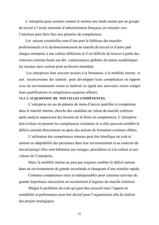L’entreprise pour certains comme le montre une étude menée par un groupe
de travail à l’école nationale d’administration française est orientée vers
l’intérieur pour faire face aux pénuries de compétences.
    Les raisons essentielles sont d’une part la faiblesse des marchés
professionnels et le dysfonctionnement du marché du travail et d’autre part
chaque entreprise à une culture différente et il est difficile de trouver à partir des
concours externes basés sur des connaissances globales de nature académiques
les oiseaux rares surtout pour un besoin immédiat.
     Les entreprises font souvent recours à la formation, à la mobilité interne et
aux reconversions des salariés pour développer leurs compétences en rapport
avec un environnement connu et maîtrisé eu égard aux nouveaux recrus malgré
leurs qualifications et compétences acquises ailleurs.
VI.3. L’ACQUISITION DE NOUVELLES COMPÉTENCES.
      L’entreprise en cas de pénurie de main-d’œuvre qualifiée et compétente
dans le marché interne, cherche des candidats de valeur du marché extérieur
après analyse auparavant des besoins de la firme en compétences. L’entreprise
doit évaluer en premier les compétences existantes et si elles peuvent combler le
déficit constaté directement ou après des actions de formation continue ciblées.
      L’utilisation des compétences internes peut être bénéfique en coût et
surtout en adaptabilité des personnes dans leur environnement et au contexte du
travail puisqu’elles sont habituées aux rouages, procédures et à la culture et aux
valeurs de l’entreprise.
      Mais, la mobilité interne ne peut pas toujours combler le déficit surtout
dans un environnement de grande incertitude et changeant d’une manière rapide.
      Certaines compétences rares et indispensables pour certaines activités de
grande importance nécessitent un recrutement d’urgence du marché extérieur.
      Malgré le problème du coût qui peut être excessif mais l’apport en
rentabilité et performance peut être décisif pour l’organisation afin de réaliser
des projets stratégiques.


                                          21
 