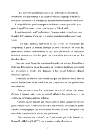 Les nouvelles compétences venues de l’extérieur peuvent créer un
dynamisme, une concurrence et du sang nouveau dans le groupe à travers de
nouvelles expériences et d’échanges qui peuvent être intéressants et constructifs.
    L’adaptabilité des grandes compétences dans un contexte particulier peut
poser des problèmes mais cela ne constitue pas un frein de taille.
    Le point essentiel c’est l’implication et l’engagement des compétences aux
objectifs de l’entreprise d’une part et le soutien organisationnel aux nouveaux
venus.
            En règle générale, l'entreprise ne fait recours au recrutement des
compétences à partir du marché extérieur qu'après l'utilisation de toutes les
opportunités offertes intérieurement et ceci pour promouvoir les ressources
humaines existantes et d'en tirer profit des potentialités internes avant de les
chercher ailleurs.
     Dans des cas de figure, les ressources demandées ne sont pas disponibles à
l'intérieur de l'entreprise ce qui la contraint de recruter de l'extérieur moyennant
des précautions à prendre afin d'acquérir à bon escient l'élément adéquat
manquant au puzzle.
     Cette tâche de dénicher l'oiseau rare n'est pas une démarche facile dans un
marché dysfonctionné où la certification des compétences et des qualifications
est mal connue.
         Pour pouvoir recruter des compétences du marché externe sans risque
d'erreur, il faudrait qu'il existe un marché efficient des compétences et un
système de certification reconnu et fiable.
         Certains auteurs pensent que l'environnement actuel caractérisé par une
grande mobilité dans le marché du travail et une instabilité croissante des postes
d'emploi accompagné par une précarité sans précédent favorise l'émergence d'un
marché des compétences de plus en plus performant.
         Cette tendance est confirmée par l'étude menée par Alain Bernard A.,
Besson D. et Haddadj S., (1999) sur le système productif américain.


                                        22
 