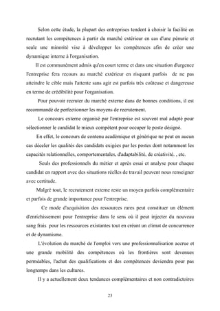 Selon cette étude, la plupart des entreprises tendent à choisir la facilité en
recrutant les compétences à partir du marché extérieur en cas d'une pénurie et
seule une minorité vise à développer les compétences afin de créer une
dynamique interne à l'organisation.
    Il est communément admis qu'en court terme et dans une situation d'urgence
l'entreprise fera recours au marché extérieur en risquant parfois de ne pas
atteindre le cible mais l'attente sans agir est parfois très coûteuse et dangereuse
en terme de crédibilité pour l'organisation.
     Pour pouvoir recruter du marché externe dans de bonnes conditions, il est
recommandé de perfectionner les moyens de recrutement.
     Le concours externe organisé par l'entreprise est souvent mal adapté pour
sélectionner le candidat le mieux compétent pour occuper le poste désigné.
     En effet, le concours de contenu académique et générique ne peut en aucun
cas déceler les qualités des candidats exigées par les postes dont notamment les
capacités relationnelles, comportementales, d'adaptabilité, de créativité. , etc.
      Seuls des professionnels du métier et après essai et analyse pour chaque
candidat en rapport avec des situations réelles de travail peuvent nous renseigner
avec certitude.
     Malgré tout, le recrutement externe reste un moyen parfois complémentaire
et parfois de grande importance pour l'entreprise.
       Ce mode d'acquisition des ressources rares peut constituer un élément
d'enrichissement pour l'entreprise dans le sens où il peut injecter du nouveau
sang frais pour les ressources existantes tout en créant un climat de concurrence
et de dynamisme.
     L'évolution du marché de l'emploi vers une professionnalisation accrue et
une grande mobilité des compétences où les frontières sont devenues
perméables, l'achat des qualifications et des compétences deviendra pour pas
longtemps dans les cultures.
     Il y a actuellement deux tendances complémentaires et non contradictoires


                                         23
 