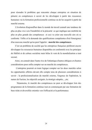 pour résoudre le problème que rencontre chaque entreprise en situation de
pénurie en compétences à savoir de les développer à partir des ressources
humaines via la formation professionnelle continue ou de les acquérir à partir du
marché externe.
     L'évolution d'aujourd'hui dans le monde du travail connaît une tendance de
plus en plus vive vers l'instabilité et la précarité ce qui implique une mobilité de
plus en plus grande des compétences et ceci va créer une nouvelle aire où se
confronte l'offre et la demande des qualifications compétentes d'où l'émergence
d'un nouveau marché qu'on peut l'appeler : marché des compétences.
     C'est un problème de société que les entreprises françaises préfèrent encore
développer les ressources humaines disponibles en conformité avec les principes
de fidélité et de culture socialiste mais hélas le vent de la mondialisation a tout
secoué.
    Ainsi, on connaît dans l'autre rive de l'atlantique d'autres éthiques et d'autres
considérations pour enfin compter sur un marché de compétences.
      L'entreprise pourrait en toute logique compter sur les deux marchés selon
les opportunités offertes devant elle compte tenu de plusieurs considérations à
savoir : la professionnalisation du marché externe, l'urgence de l'opération, la
nature de l'action, les objectifs assignés, la stratégie adoptée,...,etc.
       Néanmoins, le marché des compétences ne peut se développer loin des
programmes de la formation continue tout en commençant par une formation de
base riche et diversifiée orientée vers l'efficacité et la performance.




                                           24
 