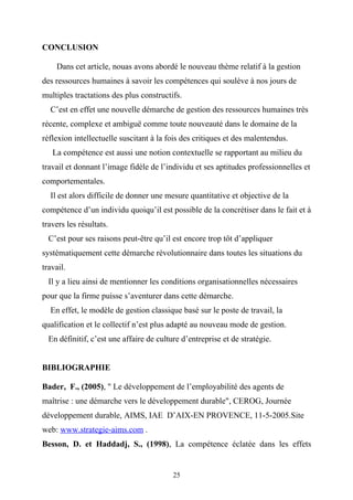 CONCLUSION

    Dans cet article, nouas avons abordé le nouveau thème relatif à la gestion
des ressources humaines à savoir les compétences qui soulève à nos jours de
multiples tractations des plus constructifs.
  C’est en effet une nouvelle démarche de gestion des ressources humaines très
récente, complexe et ambiguë comme toute nouveauté dans le domaine de la
réflexion intellectuelle suscitant à la fois des critiques et des malentendus.
   La compétence est aussi une notion contextuelle se rapportant au milieu du
travail et donnant l’image fidèle de l’individu et ses aptitudes professionnelles et
comportementales.
  Il est alors difficile de donner une mesure quantitative et objective de la
compétence d’un individu quoiqu’il est possible de la concrétiser dans le fait et à
travers les résultats.
  C’est pour ses raisons peut-être qu’il est encore trop tôt d’appliquer
systématiquement cette démarche révolutionnaire dans toutes les situations du
travail.
  Il y a lieu ainsi de mentionner les conditions organisationnelles nécessaires
pour que la firme puisse s’aventurer dans cette démarche.
  En effet, le modèle de gestion classique basé sur le poste de travail, la
qualification et le collectif n’est plus adapté au nouveau mode de gestion.
  En définitif, c’est une affaire de culture d’entreprise et de stratégie.


BIBLIOGRAPHIE

Bader, F., (2005), " Le développement de l’employabilité des agents de
maîtrise : une démarche vers le développement durable", CEROG, Journée
développement durable, AIMS, IAE D’AIX-EN PROVENCE, 11-5-2005.Site
web: www.strategie-aims.com .
Besson, D. et Haddadj, S., (1998), La compétence éclatée dans les effets


                                          25
 